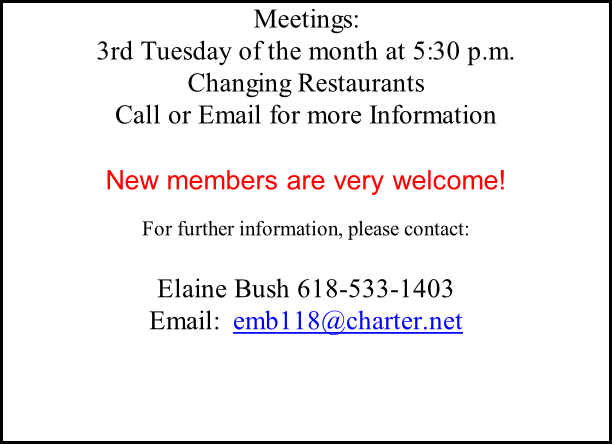 Meetings: 3rd Tuesday of the month at 5:30 p.m.  Changing Restaurants Call or Email for more Information  New members are very welcome!  For further information, please contact:  Elaine Bush 618-533-1403  Email:  emb118@charter.net