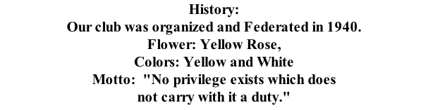 History: Our club was organized and Federated in 1940.   Flower: Yellow Rose, Colors: Yellow and White Motto:  "No privilege exists which does not carry with it a duty."